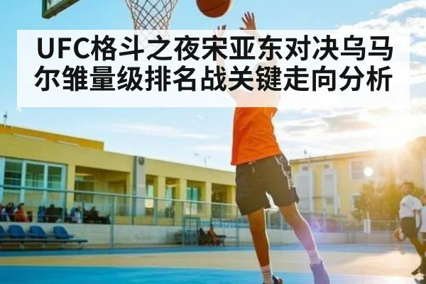 UFC格斗之夜宋亚东对决乌马尔雏量级排名战关键走向分析